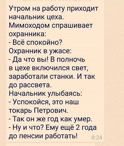 Утром на работу приходит начальник цеха Мимоходом спрашивает охранника Всё спокойно Охранник в ужасе Да что вы В полночь в цехе включился свет заработали станки И так до рассвета Начальник улыбаясь Успокойся это наш токарь Петрович Так он же год как умер Ну и что Ему ещё 2 года до пенсии работать