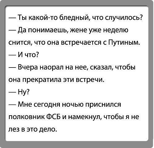 Ты какойто бледный что спуч ипось да Понимаешь жене УЖЕ НЕДЕЛЮ СНИТСЯ ЧП она встречается С ПУГИНЫМ И что Вчера насрал на нее сказал чтобы она прекратила эти встречи Ну Мне СЕГОДНЯ НОЧЬЮ приснился полковник ФСБ и намекнул чтобы я не ПЕЗ В ЭТО дело