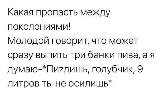 Какая пропасть между поколениями Молодой говорит что может сразу выпить три банки пива а я думаюПигдишь голубчик 9 литров ты не осипишь