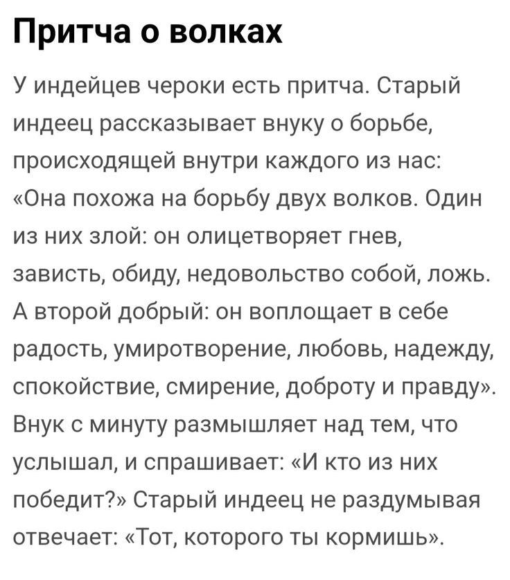 Притча о волках У индейцев чероки есть притча Старый индеец рассказывает внуку о борьбе происходящей внутри каждого из нас Она похожа на борьбу двух волков Один из них злой он олицетворяет гнев зависть обиду недовольство собой ложь А второй добрый он воплощает в себе радость умиротворение любовь надежду спокойствие смирение доброту и правду Внук с минуту размышляет над тем по услышал и спрашивает 