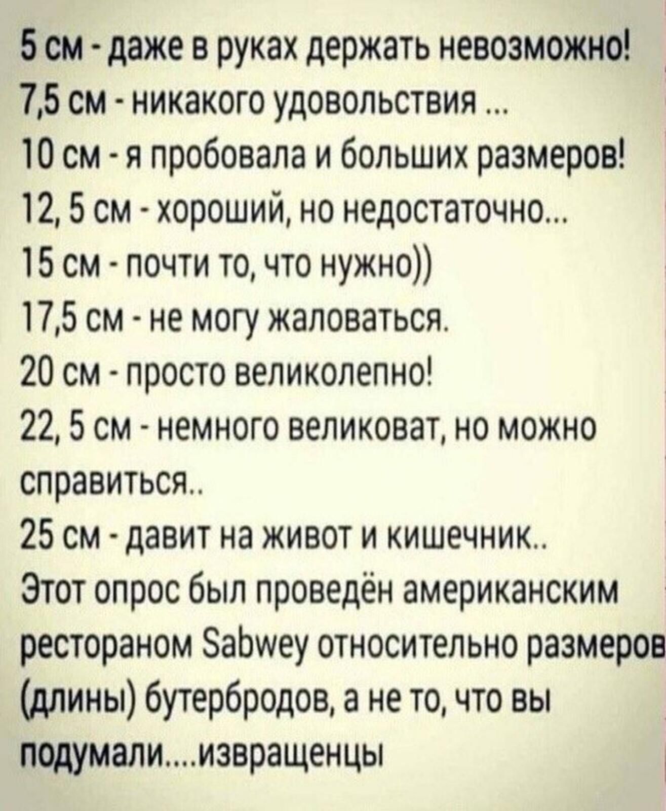 5см даже в руках держать невозможно 75 см никакого удовольствия 10 см я пробовала и больших размеров 12 5 см хороший но недостаточно 15 см почти то что нужно 175 см не могу жаловаться 20 см просто великолепно 22 5 см немного великоват но можно справиться 25 см давит на живот и кишечник Этот опрос был проведён американским рестораном ЗаЬиеу относительно размеров длины бутербродов а не то что вы под