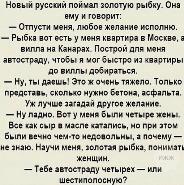 Новый русский поймал золотую рыбку Он ему и говорит Отпусти меня любое желание исполню Рыбка вот есть у меня квартира в Москве вилла на Канарах Построй для меня автостраду чтобы я мог быстро и квартиры до виллы добираться Ну ты даешь Это ж очень тяжело Только представь сколько нужно бетона асфальта Уж лучше загадай другое желание Ну ладно Вот у меня были четыре жены Все как сыр в масле катались но