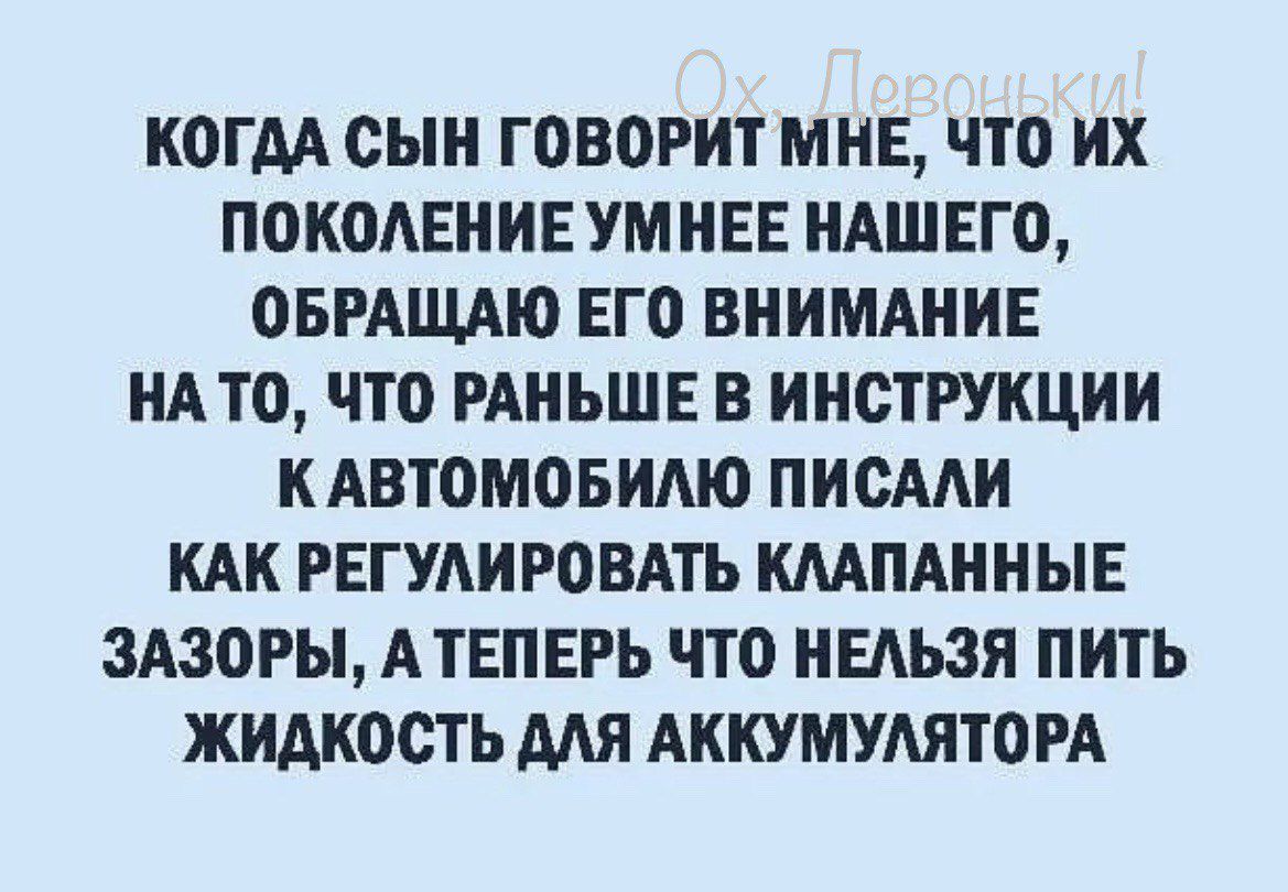 КОГДА СЫН ГОВОРИТ МНЕ ЧТО ИХ ПОКОАЕНИЕ УМ НЕЕ НАШЕГО ОБРАЩАЮ ЕГО ВНИМАНИЕ НАТО по РАНЬШЕ В ИНСТРУКЦИИ НАВТОМОБИАЮ ПИСАЛИ КАК РЕГУАИРОВАТЪ ШПАННЫЕ ЗАЗОРЫ А ТЕПЕРЬ ЧТО НЕАЬЗЯ ПИТЬ ЖИДКОСТЬ МЯ АНКУМУАЯТО РА