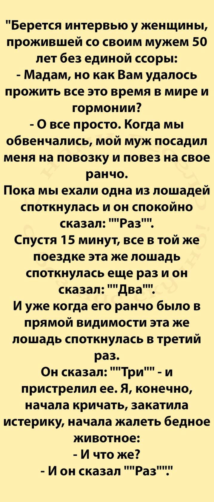 Берется интервью у женщины прожившей со своим мужем 50 лет без единой ссоры Мадам но как Вам удалось прожить все это время в мире и гормонии 0 все просто Когда мы обвенчались мой муж посадил меня на повозку и повез на свое ранчо Пока мы ехали одна из лошадей споткнулась и он спокойно сказал Раз Спустя 15 минут все в той же поездке эта же лошадь споткнулась еще раз и он сказал два и уже когда его р