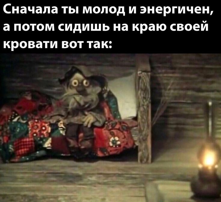 Сначала ТЫ молод И ЭНЕРГИЧЕН а ПОТОМ СИДИШЬ на краю своей кровати ВОТ так М