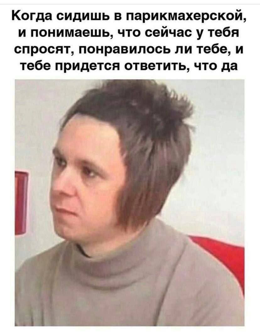 Когда сидишь в парикмахерской и понимаешь что сейчас у тебя спросят понравилось ли тебе и тебе придется ответить что да