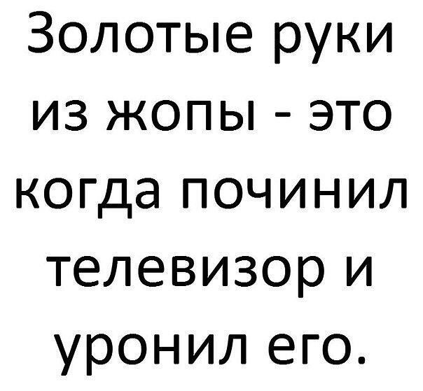 Золотые руки из жопы это когда починил телевизор и уронил его