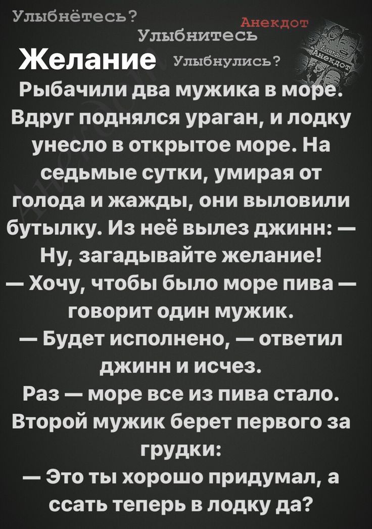 о Улыбнетесь ШШШ Улыбнитесь Желание Улыбнулись Рыбачили два мужика в мобЁ ВдРУг поднялся ураган и лодку унесло в открытое море На седьмые сутки умирая от голода и жажды они выловили бутылку Из неё вылез джинн Ну загадывайте желание Хочу чтобы было море пива ГСВОРИТ ОДИН МУЖИК Будет исполнено ответил джинн и исчез Раз море все из пива стало Второй мужик берет первого за грудки Это ты хорошо придума