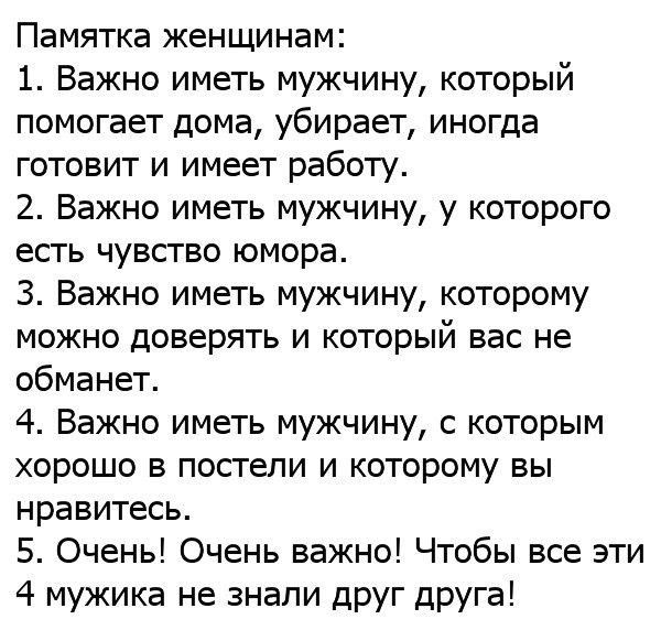 Памятка женщинам 1 Важно иметь мужчину который помогает дома убирает иногда готовит и имеет работу 2 Важно иметь мужчину у которого есгь чувство юмора 3 Важно иметь мужчину которому можно доверять и который вас не обманет 4 Важно иметь мужчину с которым ХОРОШО В покгели И КОТОРОМУ БЫ нравитесь 5 Очень Очень важно Чтобы все эти 4 мужика не знали дРУГ дРУГа