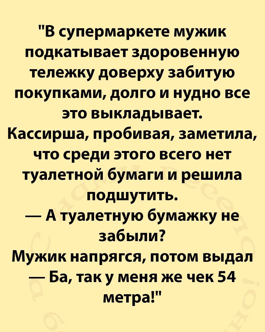 В супермаркете мужик подкатывает здоровенную тележку доверху забитую покупками долго и нудно все это выкладывает Кассирша пробивая заметила что среди этого всего нет туалетной бумаги и решила подшутить А туалетную бумажку не забыли Мужик напрягся потом выдал Ба так у меня же чек 54 метра