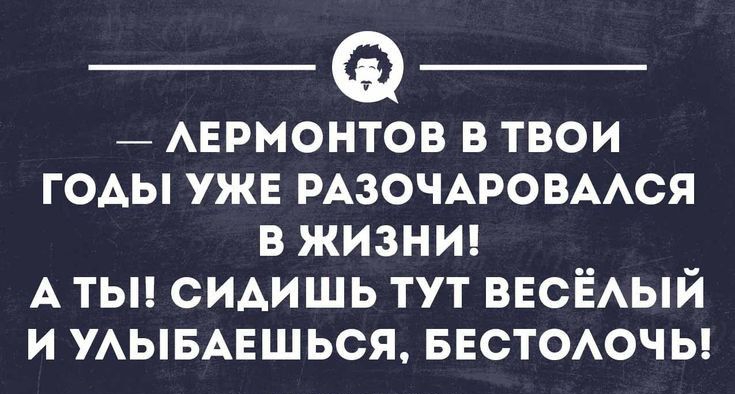 _ АЕРМОНТОВ в твои годы ужв РАЗОЧАРОВААСЯ в жизни А тьп сидишь тут весЁый и УАЫБАЕШЬСЯ БЕСТОАОЧЬ