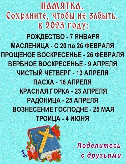 ПАМЯТКА СОХРАНИТЁ чтобы НЕ ЗАбЫТЬ Б 9023 году РОЖДЕСТВО 7 ЯНВАРЯ МАСЛЕНИЦА С 20 по 26 ФЕВРАЛЯ ПРОЩЕНОЕ ВОСКРЕСЕНЬЕ 26 ФЕВРАЛЯ БЕРБНОЕ ВОСКРЕСЕНЬЕ 9 АПРЕЛЯ ЧИСТЫЙ ЧЕТВЕРГ 13 АПРЕЛЯ ПАСХА 16 АПРЕЛЯ КРАСНАЯ ГОРКА 23 АПРЕЛЯ РАДОНИЦА 25 АПРЕЛЯ ВОЗНЕСЕНИЕ ГОСПОдНЕ 25 МАЯ ТРОИЦА 4 ИЮНЯ Поделитесь с друзьями