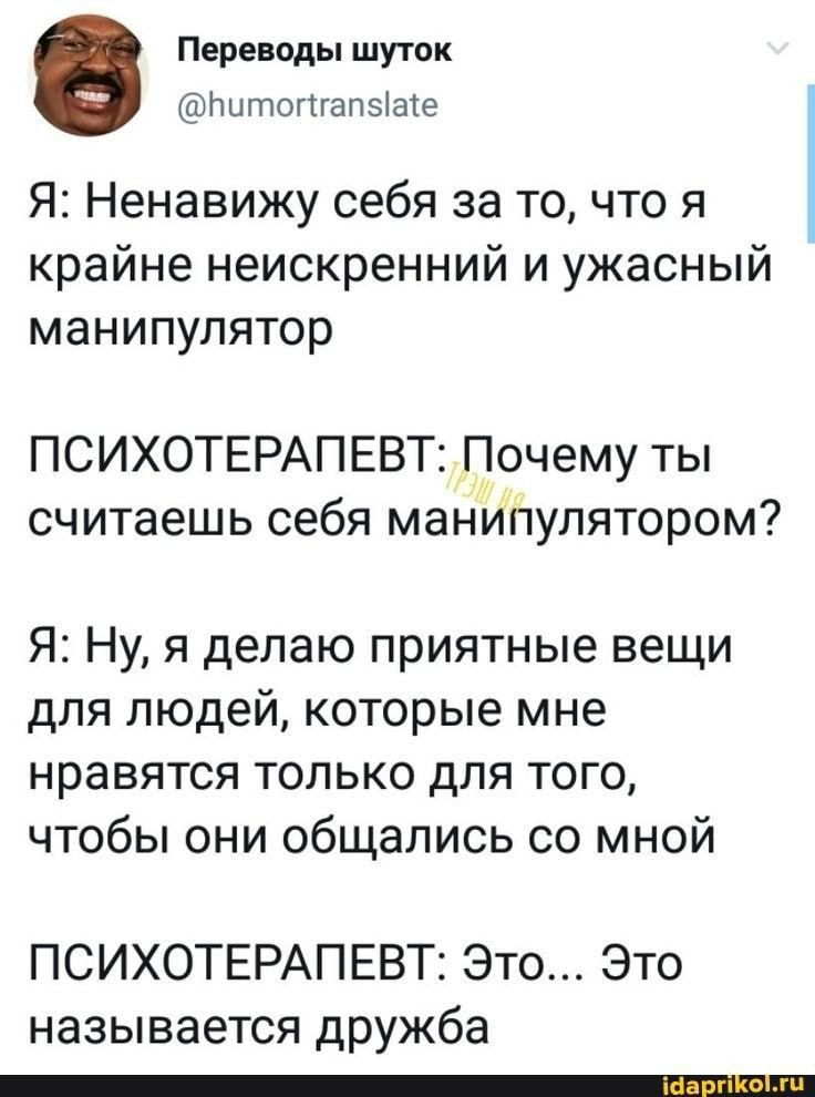 Переводы шуток тп шпогпапвіасе Я Ненавижу себя за то что я крайне неискренний и ужасный манипулятор ПСИХОТЕРАПЕВТ Почему ты считаешь себя манипулятором Я Ну я делаю приятные вещи для людей которые мне нравятся только для того чтобы они общались со мной ПСИХОТЕРАПЕВТ Это Это называется дружба _