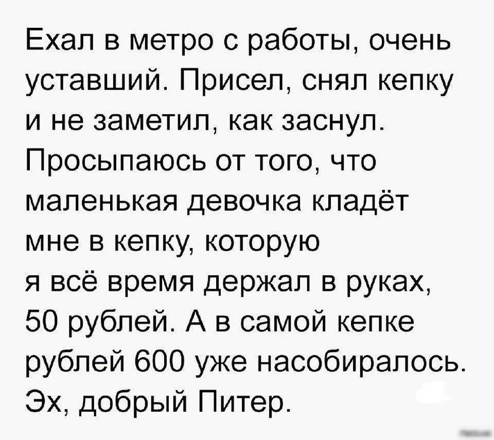 Ехал в метро с работы очень уставший Присел снял кепку и не заметил как заснул Просыпаюсь от того что маленькая девочка кладёт мне в кепку которую я всё время держал в руках 50 рублей А в самой кепке рублей 600 уже насобирапось Эх добрый Питер