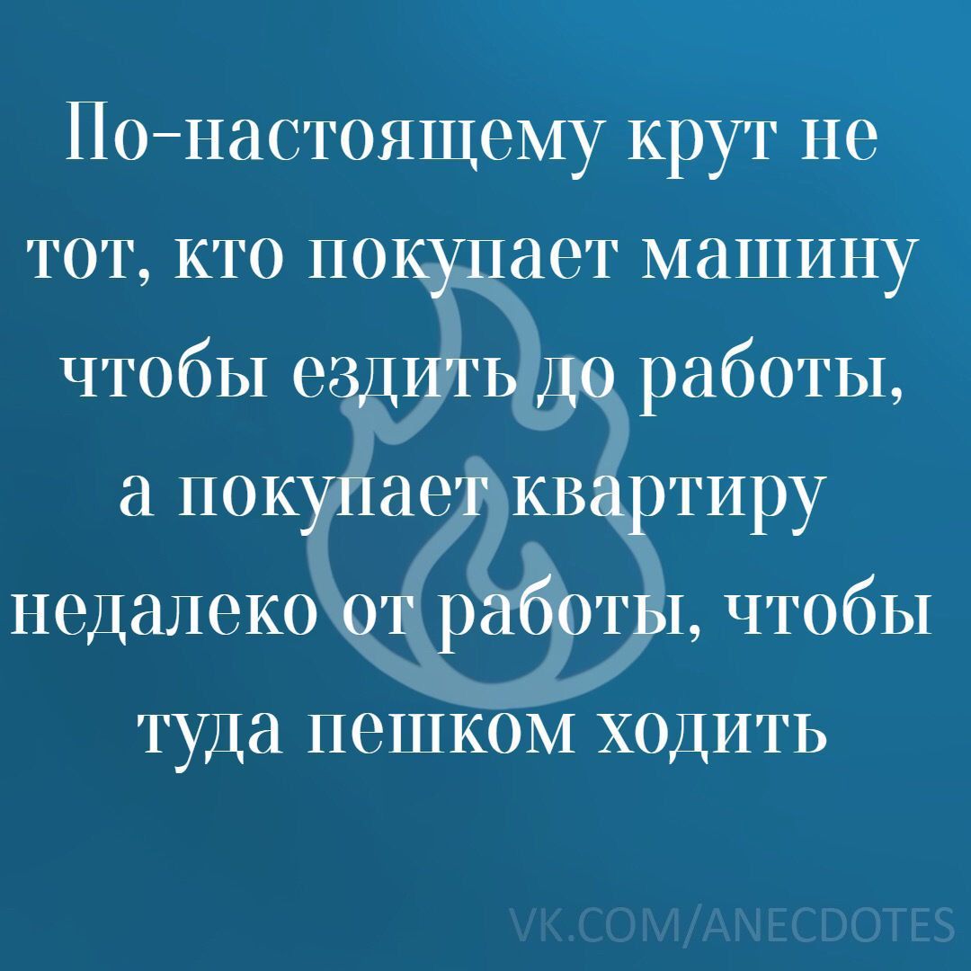 Почтастоящему крут не тот кто покупает машину чтобы ездить до работы а покупает квартиру подалоко _от работы чтобы туда пешком ходить