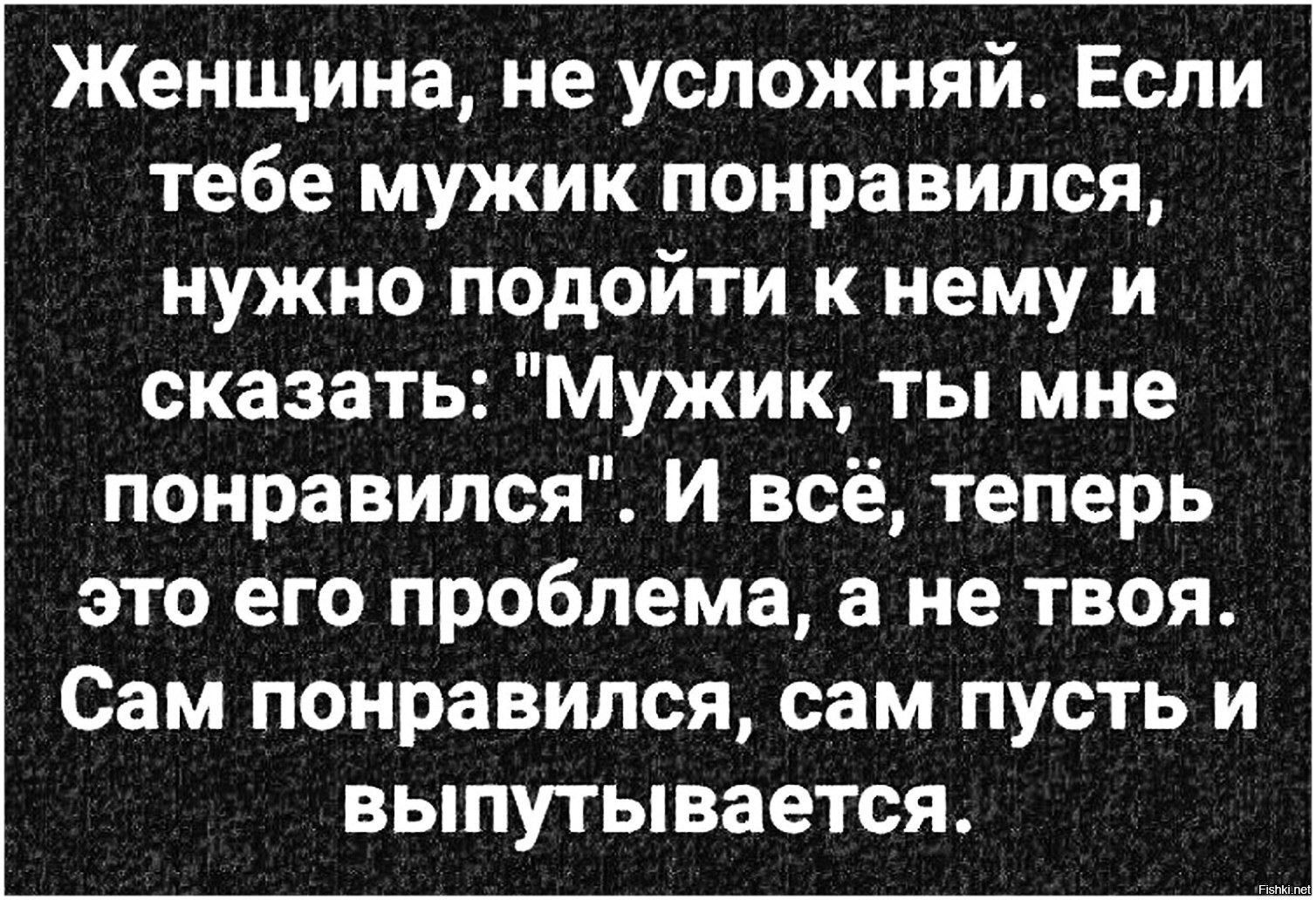 Женщина не успожняй Если тебе мужик понравился нужно подойти к нему и сказать Мужик ты мне понравился И всё теперь это его проблема а не твоя Сам понравился сам пусть и выпутывается