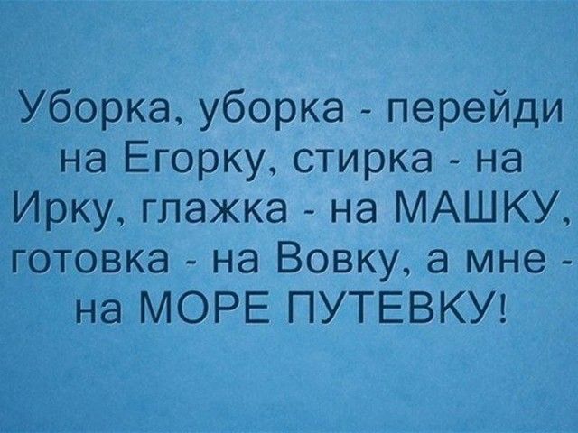 Уборка уборка перейди на Егорку стирка на Ирку глажка на МАШКУ готовка на Вовку а мне на МОРЕ ПУТЕВКУ