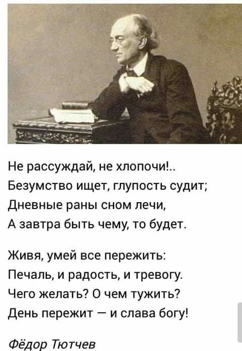 Не рассуждай не хлопочи БЕЗУМСТВО ищет ГЛУПОСТЬ судит Дневные раны СНОМ ПЕЧИ А завтра быть чему то будет Живя умей все пережить Печаль и радость и тревогу Чего желать О чем тужить день пережит и слава богу Фёдор Тютчев