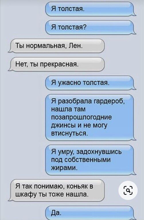 Я толстая Ты нормальная Лен дет ты прекрасная Я ужасно толстая Я разобрала гардероб нашла там позапрошлогодние джинсы и не могу втиснуться Я умру задохиувшись под собсгвенмыми жирами Я так понимаю коньяк в гчч шкафу ты юже нашла 4 Да