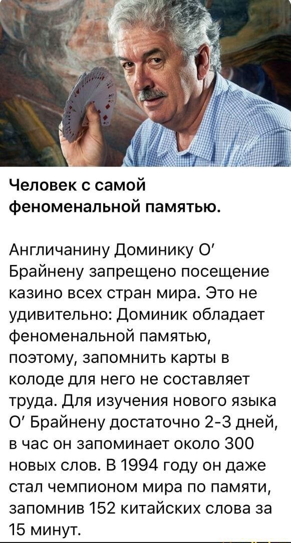 Человек с самой феноменальной памятью Англичанину Доминику О Брайнену запрещено посещение казино всех стран мира Это не удивительно Доминик обладает феноменальной памятью поэтому запомнить карты в колоде для него не составляет труда Для изучения нового языка 0 Брайнену достаточно 2 3 дней в час он запоминает около 300 новых слов В 1994 году он даже стал чемпионом мира по памяти запомнив 152 китайс