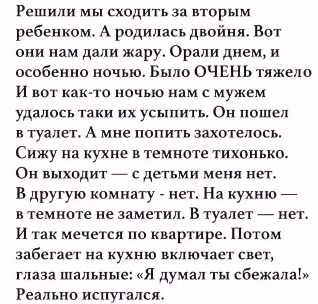 Решили мы сходить за вторым ребенком А родилась двойня Вот они нам дали жару Орали днем и особенно ночью Было ОЧЕНЬ тяжело и вот как то ночью нам с мужем удалось таки их усыпить Он пошел в туалет А мне попить захотелось Сижу на кухне в темноте тихонько Он выходит с детьми меня нет В другую комнату нет На кухню в темноте не заметил В туалет нет И так мечется по квартире Потом забегает на кухню вклю