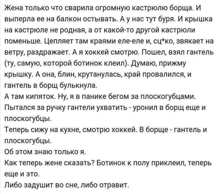 Жена только что сварипа огромную кастрюлю борща и выперпа ее на Балкон остывать А у нас тут буря и крышка на кастрюле не родная а от какой то другой кастрюли поменьше Цеплявт там краями елееде и сцке звякает на ветру раздражает А я хоккей смотрю Пошел аэяп гаитепа ту самую кпторой ботинок клеич думаю прижму крышку А она блин круганупась край провалился и тантель в борщ булькнупа А там кипяток ну я