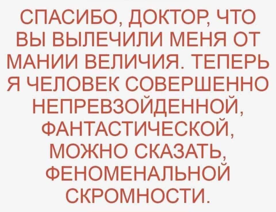 СПАСИБО ДОКТОР ЧТО ВЫ ВЫПЕЧИЛИ МЕНЯ ОТ МАНИИ ВЕПИЧИЯ ТЕПЕРЬ Я ЧЕЛОВЕК СОВЕРШЕННО НЕПРЕВЗОЙДЕННОЙ ФАНТАСТИЧЕСКОЙ МОЖНО СКАЗАТЬ ФЕНОМЕНАПЬНОЙ СКРОМНОСТИ