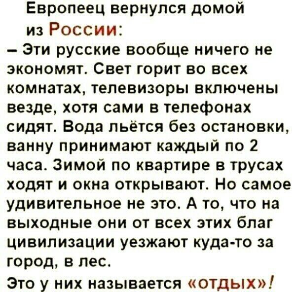 Европеец вернулся дОМОЙ из России Эти русские вообще ничего не экономят Свет горит во всех комнатах телевизоры включены везде хотя сами в телефонах сидят Вода льётся без остановки ванну принимают каждый по 2 часа Зимой по квартире в трусах ХОДЯТ И окна открывают НО самое удивительное не это А то что на выходные они от всех этих благ цивилизации уезжают куда то за город в лес Это у них называется о