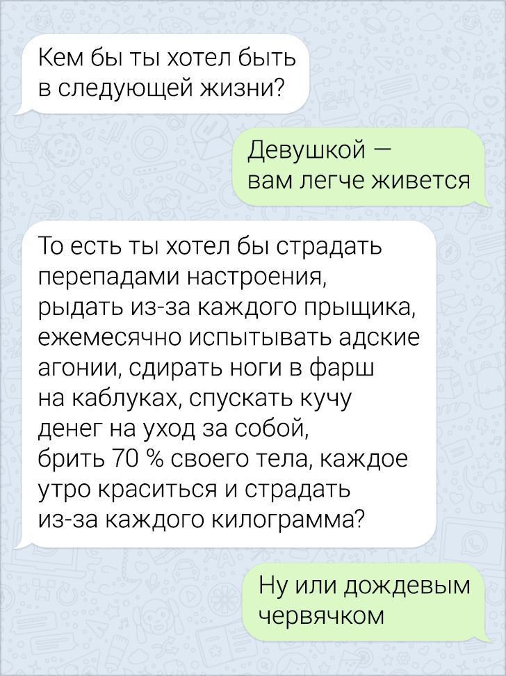 Кем бы ты хотел быть в следующей жизни Девушкой вам легче живется То есть ты хотел бы страдать перепадами настроения рыдать изеза каждого прыщика ежемесячно испытывать адские агонии сдирать ноги в фарш на каблуках спускать кучу денег на уход за собой брить 70 своего тела каждое утро краситься и страдать изза каждого килограмма7 Ну или дождевым червячком