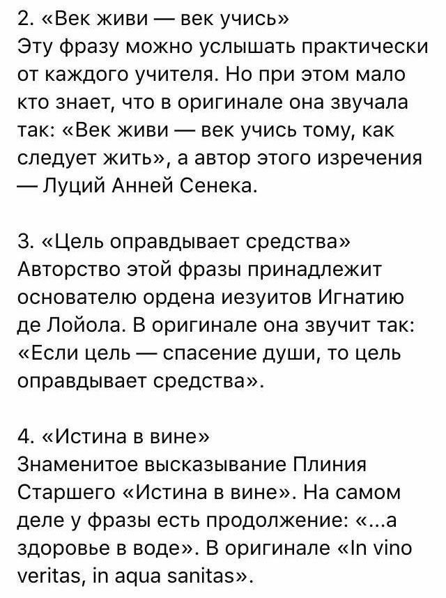 2 Век живи век учись Эту Фразу можно услышать практически от каждого учителя Но при этом мало кто знает что в оригинале она звучала так Век живи век учись тому как следует жил а автор этого изречения Луций Анней Сенека 3 Цель оправдывает средства Авторство этой Фразы принадлежит основателю ордена иезуитов Игнатию де Лойола В оригинале она звучит так Если цепь спасение души то цель оправдывает сред