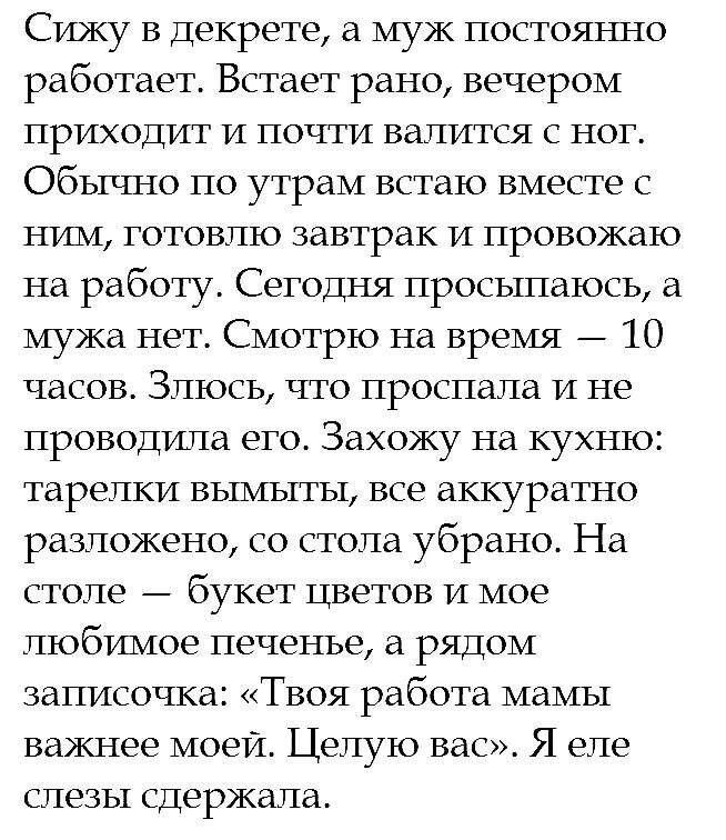 Сижу в декрете а муж постоянно работает Встает рано вечером приходит и почти валится с ног Обычно по утрам встаю вместе ним готовлю завтрак и провожаю на работу Сегодня просьптаюсь а мужа нет Смотрю на время 10 часов Злюсь что проспала и не проводипа его Захожу на кухню тарелки вымыты все аккуратно разложено со стола убрано На столе букет Цветов и мое любимое печенье а рядом записочка Твоя работа 