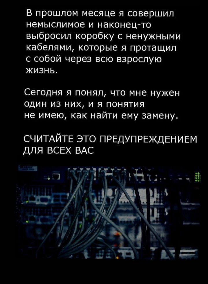 в прошлом месяце я совершил немыслимое и наконец то выбросил коробку с ненужными кабелями которые я протаЩип с собой черз всю взрослую жизнь Сегодня я понял что мне нужен один из них и я понятия не имею как найти ему замену СЧИТАЙТЕ это предупреждвнивм шія всех ВАС