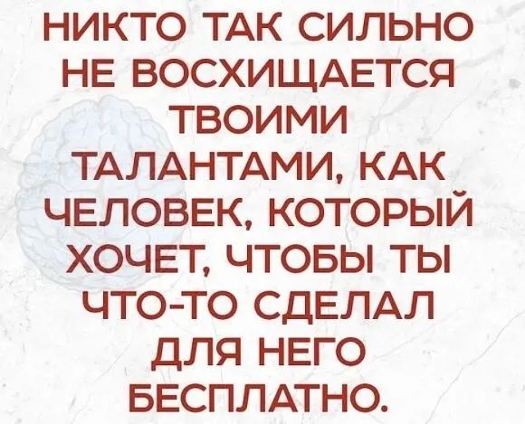 никто ТАК сильно НЕ ВОСХИЩАЕТСЯ твоими ТАЛАНТАМИ КАК человек который ХОЧЕТ чтовы ты чтото СДЕЛАЛ для НЕГО БЕСПЛАТНО