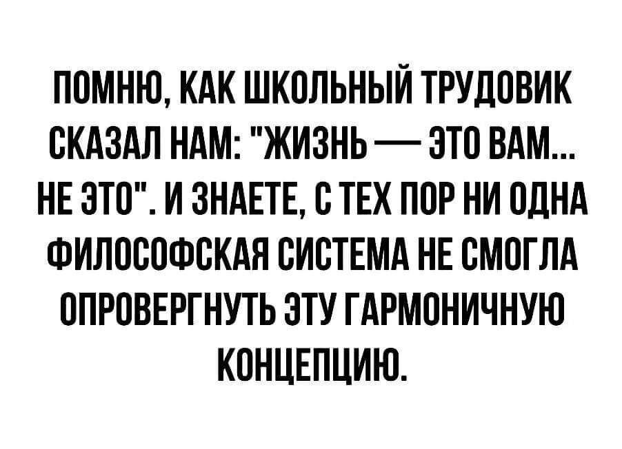 ПОМНЮ КАК ШКОЛЬНЫЙ ТРУДОВИК СКАЗАЛ НАМ ЖИЗНЬ ЭТО ВАМ НЕ ЭТО И ЗНАЕТЕ С ТЕХ ПОР НИ ОДНА ФИЛОСОФСКАЯ СИСТЕМА НЕ СМОГЛА ОПРОВЕРГНУТЬ ЭТУ ГАРМОНИЧНУЮ КОНЦЕПЦИИ