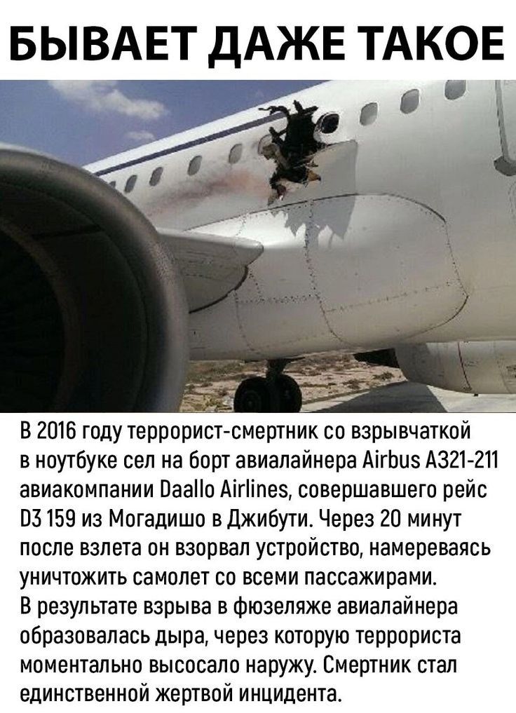 БЫВАЕТ дАЖЕ ТАКОЕ в 2016 тоду террорист смертник во взрывчаткои в ноутбуке сел на борт авиалайнера АігЬцз А321 2П авиакомпании Паао Аігіпе5 совершавШегп рейв 03159 из Могадишо в Джибути Через 20 минут после взлета он взорвал устройство намереваясь УНИЧТОЖИТЬ СаМОПЕТ СП ВСЕМИ ПВСБЗЖИРЗМИ В результате взрыва в Фюзеляже авиалайнера образовалась дыра через которую террориста моментально высосало наруж