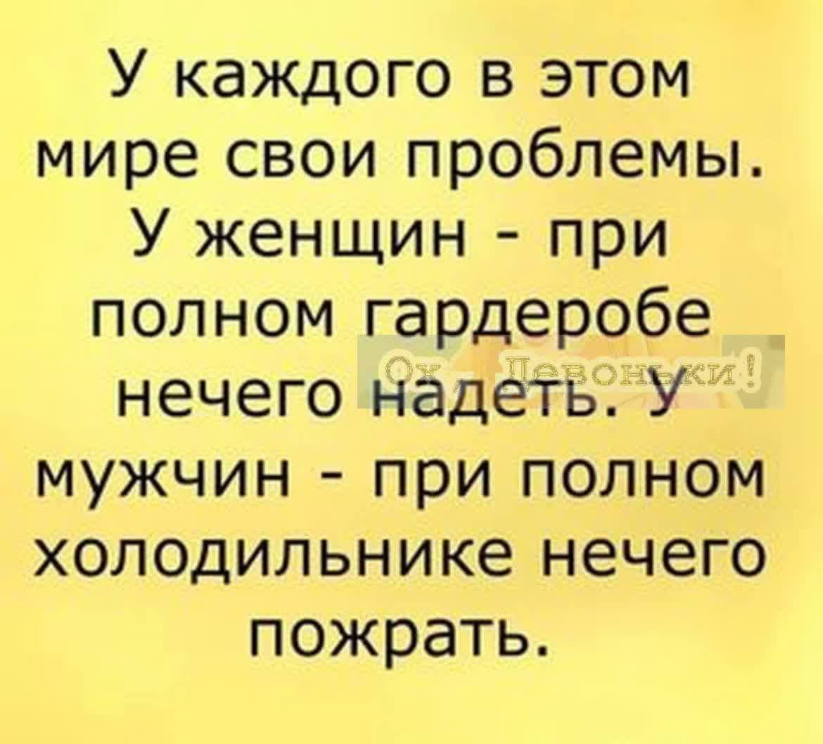 У каждого в этом мире свои проблемы У женщин при полном гардеробе нечего надеть У мужчин при полном холодильнике нечего пожрать