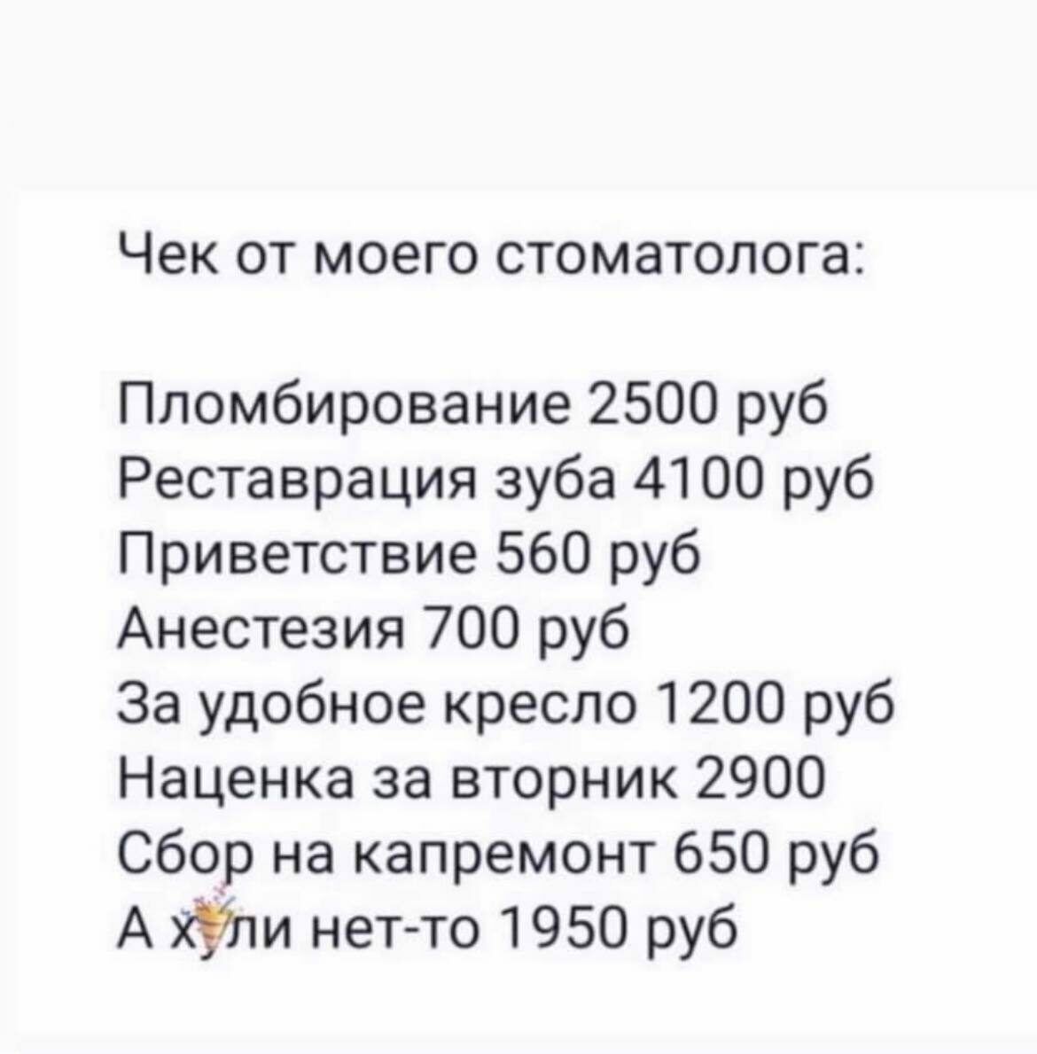 Чек ОТ моего стоматолога Пломбирование 2500 руб Реставрация зуба 4100 руб Приветствие 560 руб Анестезия 700 руб За удобное кресло 1200 руб Наценка за вторник 2900 Сбор на капремонт 650 руб А хУли нет то 1950 руб