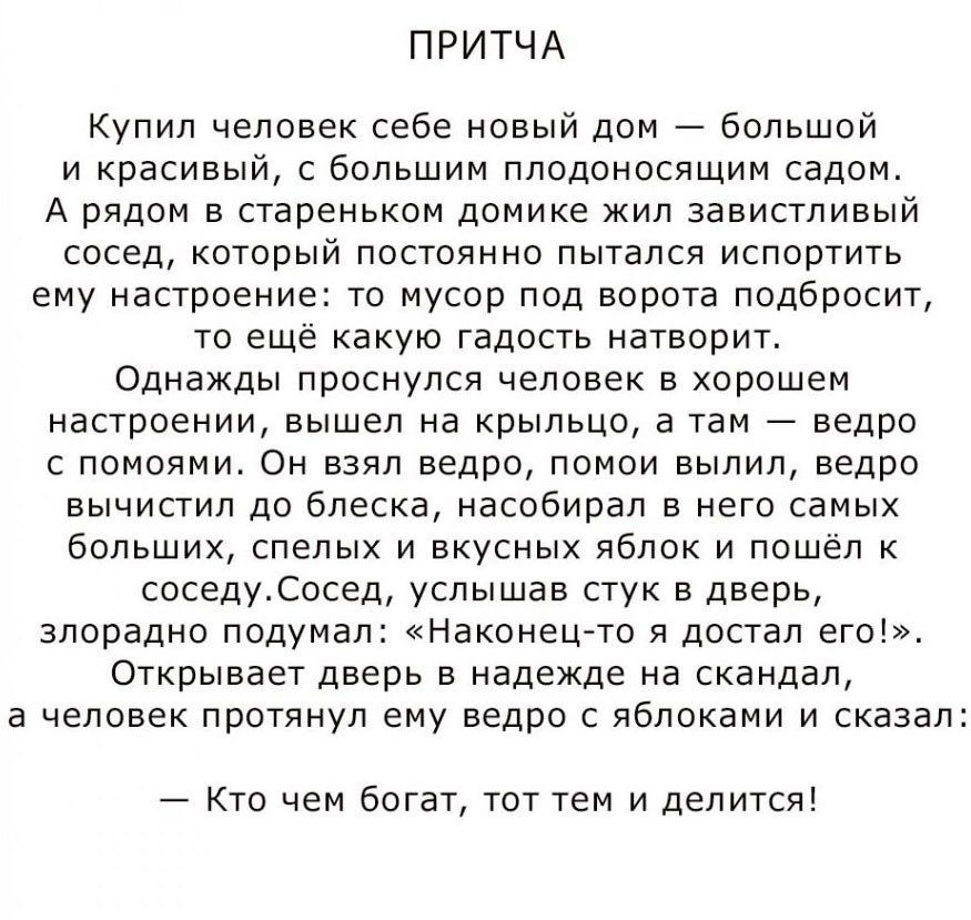 ПРИТЧА Купил человек себе новый дом большой и красивый с большим пподоносящим садом А рядом в стареньком домике кил завистливый сосед который постоянно пытался испортить ему настроение то мусор под ворота подбросит то еще какую гадость натворит Однажды проснулся человек в хорошем настроении вышел на крыльцо а там ведро с помоямж Он взял ведро понои вылил ведро вычистил до блеска наспбирал в него с