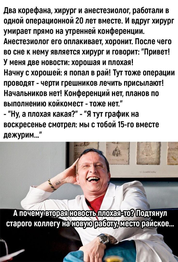 два корефана хирург и анестезиолог работали в одной операционной 20 лет вместе И влРУг хирург умирает прямо на утренней конференции Анестезиолог его оплакивает хоронит После чего во сне к нему является хирург и говорит Привет У меня две новости хорошая и плохая Начну с хорошей и попал в рай Тут тоже операции проводят черти грешников лечить присылают Начальников нет Конференций нет планов по выполн