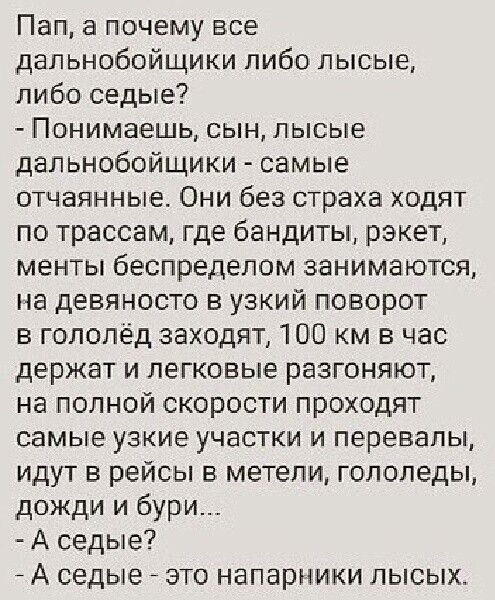 Пап а почему все дальнобойщики либо лысые либо седые Понимаешь сын лысые дальнобойщики самые отчаянные Они без страха ходят по трассам где бандиты рэкет менты беспределом занимаются на девяносто в узкий поворот в гололед заходят 100 км в час держат и легковые разгоняют на полной скорости проходят самые узкие участки и перевалы идут в рейсы в метели гололеды дожди и бури А седые А седые это напарни