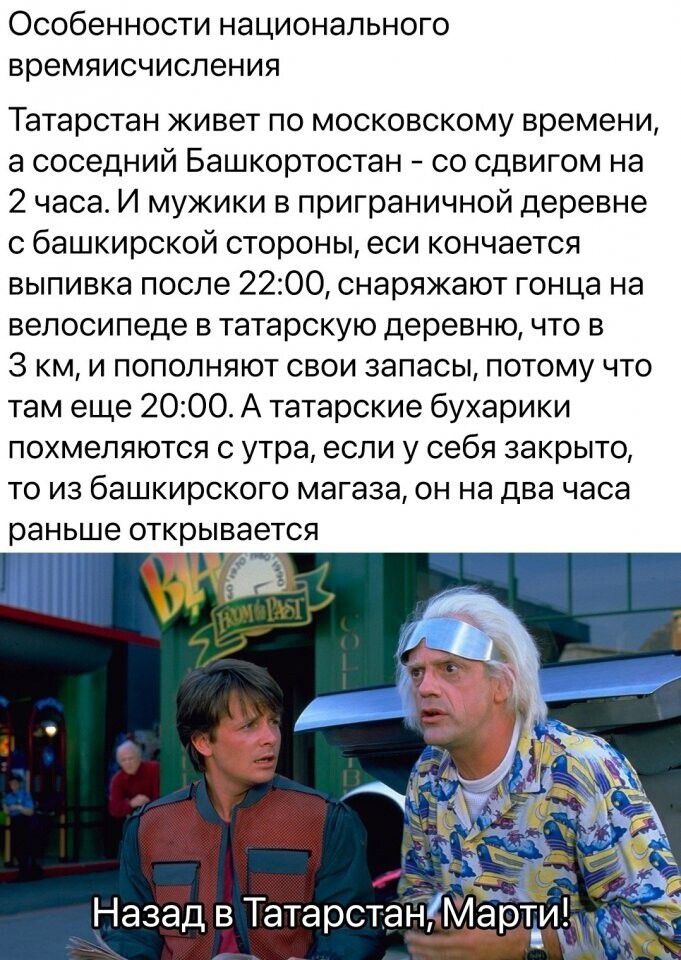 Особенности национального времяисчиспения Татарстан живет по московскому времени а соседний Башкортостан со сдвигом на 2 часа И мужики в приграничной деревне с башкирской стороны еси кончается выпивка после 2200 снаряжают гонца на велосипеде в татарскую деревню что в 3 км и пополняют свои запасы потому что там еще 2000 А татарские бухарики похмепяются с утра если у себя закрыто то из башкирского м