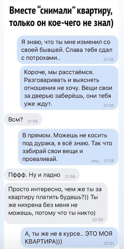 Вместе снимали квартиру только он кое чего не знал Я знаю что ты мне изменил со своей бывшей Слава тебя сдал потрохами Короче мы расстаёмся Разговаривать и выяснять отношения не хочу Вещи свои за дверью заберёшь они тебя уже ждут Вом В прямом Можешь не косить под дурака я всё знаю Так что забирай свои вещи и проваливай ПФФФ Ну и ладно Просто интересно чем же ты за квартиру платить будешь Ты же них