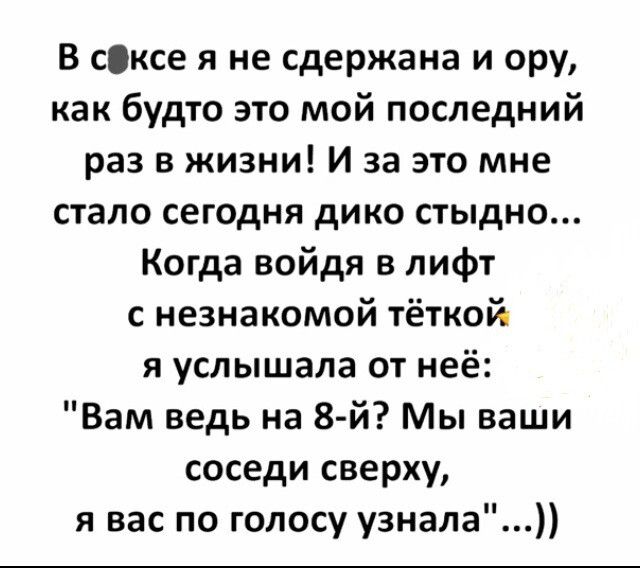 В сіксе я не сдержана и ору как будто это мой последний раз в жизни и за это мне стало сегодня дико стыдно Когда войдя в лифт с незнакомой тёткой я услышала от неё Вам ведь на 8 й Мы ваши соседи сверху я вас по голосу узнала