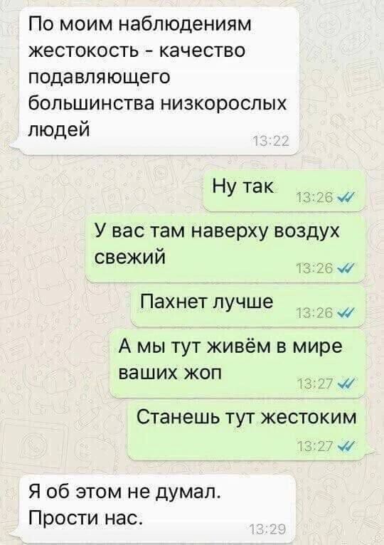 По моим наблюдениям жестокость качество подавляющего большинства низкорослых людей Нутак _щ У вас там наверху воздух свежий Пахнет пучше А мы тут живём в мире ваших жоп СТЭНЕШЬ ТУТ жестоким дей Я об этом не думал Прости нае