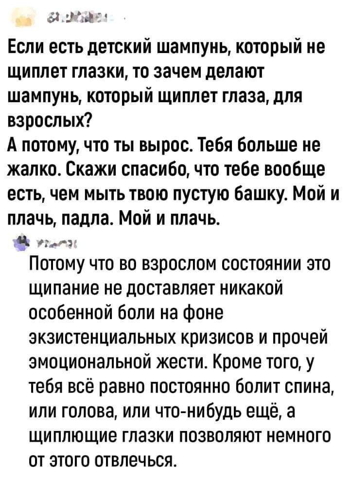 5 Если есть детский шампунь который не щиплет глазки то зачем делают шампунь который щиплет глаза для вароспых А потому что ты вырос Тебя больше не жалко Скажи спасибо что тебе вообще есть чем мыть твою пустую башку Мой и плачь падла Мой и плачь Потому что во взрослом состоянии это щипание не доставляет никакой особенной боли на фоне экзистенциальных кризисов и прочей эмоциональной жести Кроме тог