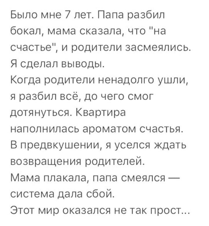 Было мне 7 лет Папа разбил бокал мама сказала что на счастье и родители засмеялись Я сделал выводы Когда родители ненадолго ушли я разбил всё до чего смог дотянуться Квартира наполнилась ароматом счастья В предвкушении я уселся ждать возвращения родителей Мама плакала папа смеялся система дала сбой Этот мир оказался не так прост