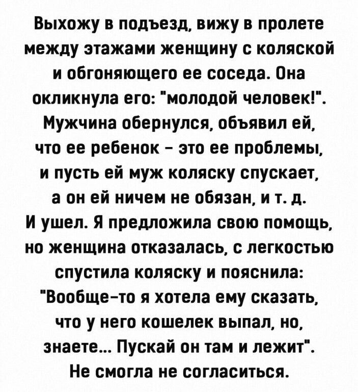 Выхожу в подъезд вижу в пролете между пажами женщину с коляской и обгоняющего ее соседа Она окликнула его моподой человек Мужчина обернулся объявил ей что ее ребенок это ее проблемы и пусть ей муж коляску спускает а он ей ничем не обязан и т д и ушел я предложила свою помощь но женщина отказалась с легкосгыо спустила коляску и пояснила Вообще то я хотела ему сказать что у него кошелек выпал но зна
