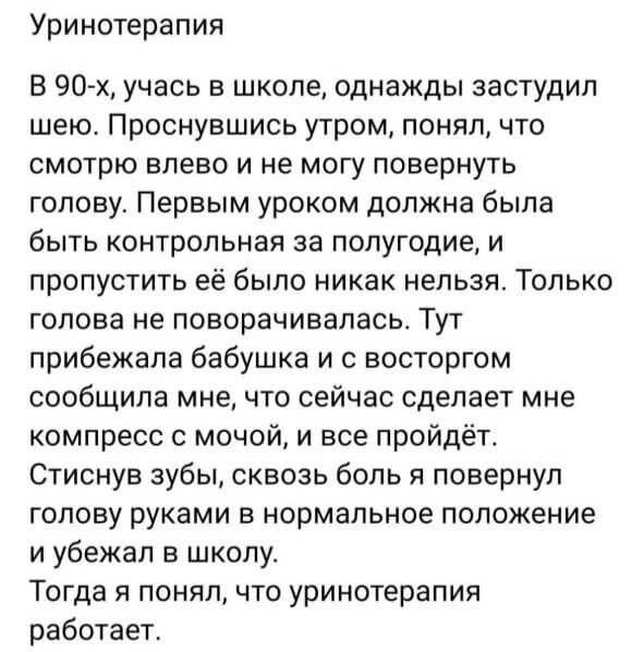 Уринотерапия В 90х учась в школе однажды застудип шею Проснувшись утром понял что смотрю влево и не могу повернуть голову Первым уроком должна была быть контрольная за полугодие и пропустить её было никак нельзя Только голова не поворачиввпвсь Тут прибежала бабушка и с восторгом сообщила мне что сейчас сделает мне компресс с мочой и все пройдёт Стиснув зубы сквозь боль и повернул голову руками в н