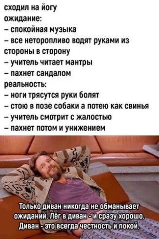 сходил иа йогу ожидаи не спокойная музыка исе неторопливо вот ткани из стороны в сторону учитель читает мантры пахнет саидалои рвальиосты иоти трясутся руки Боттт стоит в позе собаки а питаю как свинья учитшь смотрит жалостью пахнет оптом и уиижешеи Только диван никогда не обманывает ожиданий Лег вдиван разу хорошо диван _ ЭТО ББЕГДЗЕСТНОСТЬ И ПОКОИ