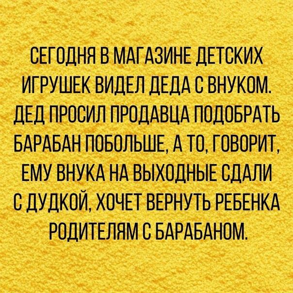 СЕГОДНЯ В МАГАЗИНЕ ДЕТСКИХ ИГРУШЕК ВИДЕЛ ДЕДА В ВНУКОМ ДЕД ПРОСИЛ ПРОДАВЦА ПОДОБРАТЬ БАРАБАН ПОБОЛЬШЕ А ТО ГОВОРИТ ЕМУ ВНУКА НА ВЫХОДНЫЕ СДАЛИ С ДУДКОИ ХОЧЕТ ВЕРНУТЬ РЕБЕНКА РОДИТЕЛЯМ В БАРАБАНОМ